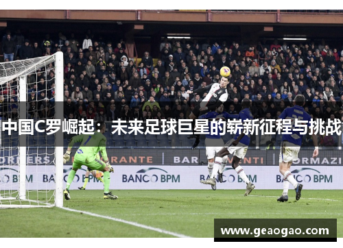 中国C罗崛起：未来足球巨星的崭新征程与挑战