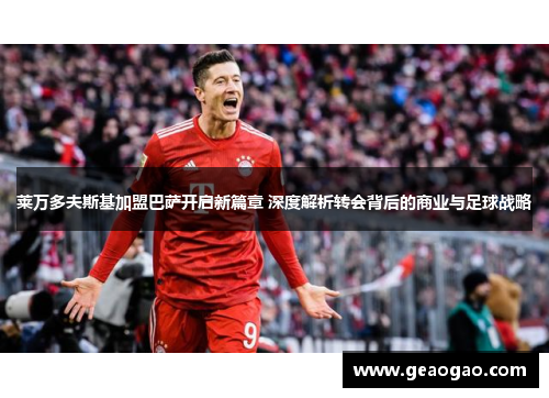 莱万多夫斯基加盟巴萨开启新篇章 深度解析转会背后的商业与足球战略